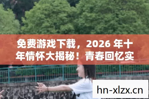 免费游戏下载,2026 年十年情怀大揭秘!青春回忆实测认证,速戳! 免费游戏下载,2026 年十年情怀大揭秘!青春回忆实测认证,速戳!