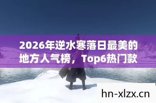 2026年逆水寒落日最美的地方人气榜,Top6热门款体验,躲开95%入门陷阱 2026年逆水寒落日最美的地方人气榜,Top6热门款体验,躲开95%入门陷阱