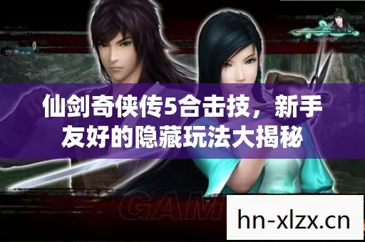 仙剑奇侠传5合击技,新手友好的隐藏玩法大揭秘 仙剑奇侠传5合击技,新手友好的隐藏玩法大揭秘