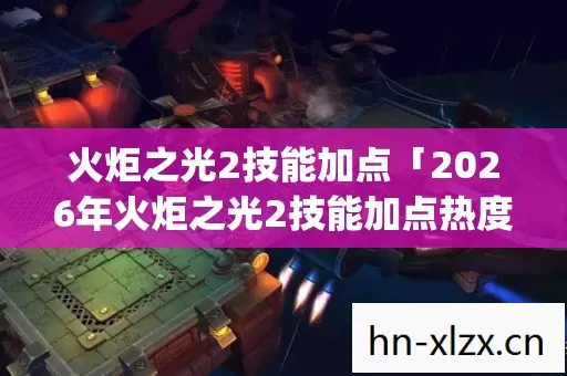 火炬之光2技能加点「2026年火炬之光2技能加点热度榜,Top5高人气服实测,避开90%新手陷阱」 火炬之光2技能加点「2026年火炬之光2技能加点热度榜,Top5高人气服实测,避开90%新手陷阱」