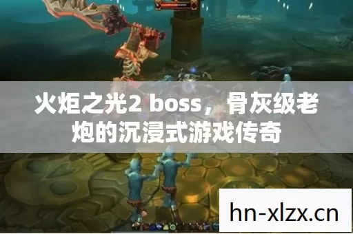火炬之光2 boss,骨灰级老炮的沉浸式游戏传奇 火炬之光2 boss,骨灰级老炮的沉浸式游戏传奇