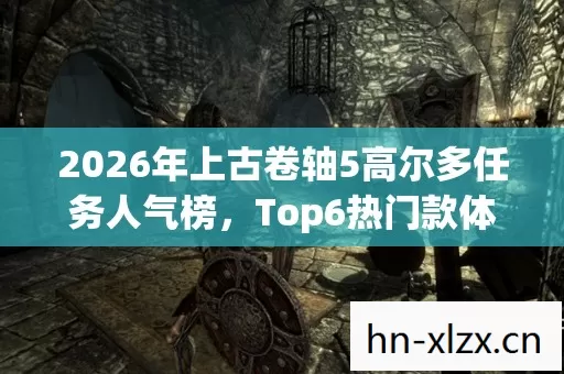 2026年上古卷轴5高尔多任务人气榜,Top6热门款体验,躲开95%入门陷阱 2026年上古卷轴5高尔多任务人气榜,Top6热门款体验,躲开95%入门陷阱