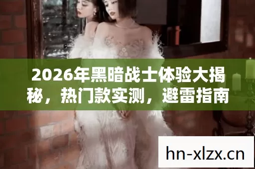 2026年黑暗战士体验大揭秘,热门款实测,避雷指南助你畅玩 2026年黑暗战士体验大揭秘,热门款实测,避雷指南助你畅玩