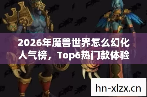 2026年魔兽世界怎么幻化人气榜,Top6热门款体验,躲开95%入门陷阱 2026年魔兽世界怎么幻化人气榜,Top6热门款体验,躲开95%入门陷阱