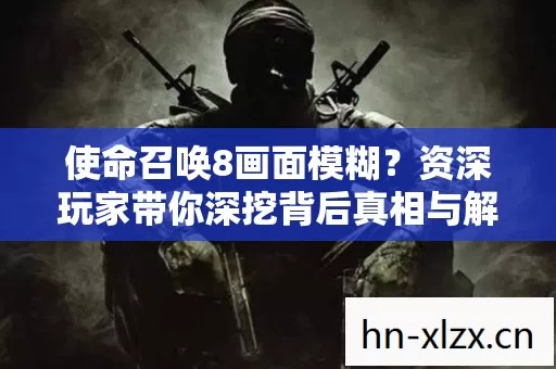 使命召唤8画面模糊?资深玩家带你深挖背后真相与解决之道 使命召唤8画面模糊?资深玩家带你深挖背后真相与解决之道