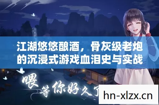 江湖悠悠酿酒,骨灰级老炮的沉浸式游戏血泪史与实战秘籍 江湖悠悠酿酒,骨灰级老炮的沉浸式游戏血泪史与实战秘籍