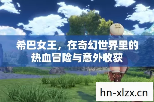 希巴女王,在奇幻世界里的热血冒险与意外收获 希巴女王,在奇幻世界里的热血冒险与意外收获