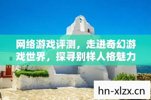 网络游戏评测,走进奇幻游戏世界,探寻别样人格魅力 网络游戏评测,走进奇幻游戏世界,探寻别样人格魅力