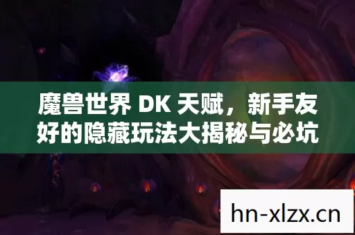 魔兽世界 DK 天赋,新手友好的隐藏玩法大揭秘与必坑指南 魔兽世界 DK 天赋,新手友好的隐藏玩法大揭秘与必坑指南