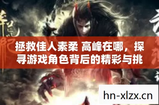 拯救佳人素柔 高峰在哪,探寻游戏角色背后的精彩与挑战 拯救佳人素柔 高峰在哪,探寻游戏角色背后的精彩与挑战