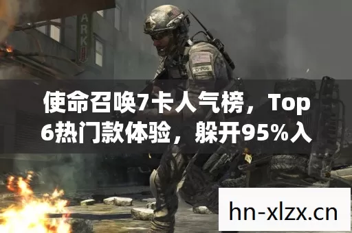 使命召唤7卡人气榜,Top6热门款体验,躲开95%入门陷阱 使命召唤7卡人气榜,Top6热门款体验,躲开95%入门陷阱
