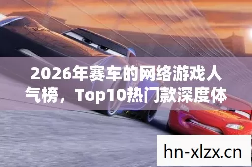2026年赛车的网络游戏人气榜,Top10热门款深度体验,避开90%入坑雷区 2026年赛车的网络游戏人气榜,Top10热门款深度体验,避开90%入坑雷区