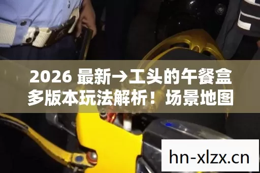 2026 最新→工头的午餐盒多版本玩法解析!场景地图大揭秘,排名警告必看 2026 最新→工头的午餐盒多版本玩法解析!场景地图大揭秘,排名警告必看