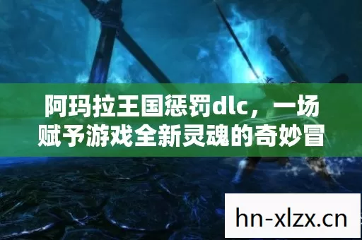 阿玛拉王国惩罚dlc,一场赋予游戏全新灵魂的奇妙冒险 阿玛拉王国惩罚dlc,一场赋予游戏全新灵魂的奇妙冒险