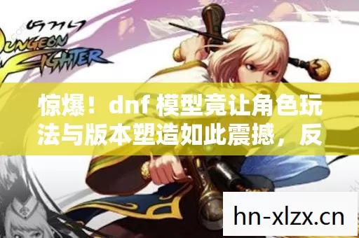 惊爆!dnf 模型竟让角色玩法与版本塑造如此震撼,反差技能超炫! 惊爆!dnf 模型竟让角色玩法与版本塑造如此震撼,反差技能超炫!