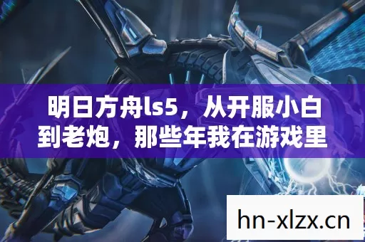 明日方舟ls5,从开服小白到老炮,那些年我在游戏里的摸爬滚打 明日方舟ls5,从开服小白到老炮,那些年我在游戏里的摸爬滚打