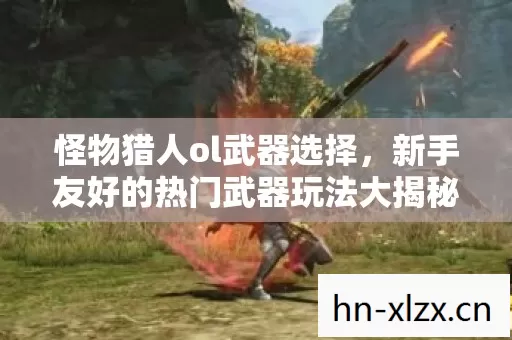 怪物猎人ol武器选择,新手友好的热门武器玩法大揭秘与必坑指南 怪物猎人ol武器选择,新手友好的热门武器玩法大揭秘与必坑指南