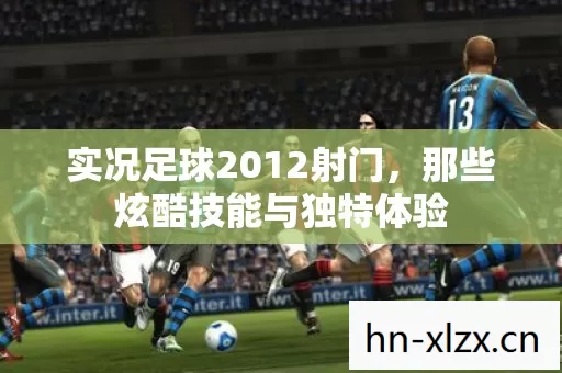 实况足球2012射门,那些炫酷技能与独特体验 实况足球2012射门,那些炫酷技能与独特体验