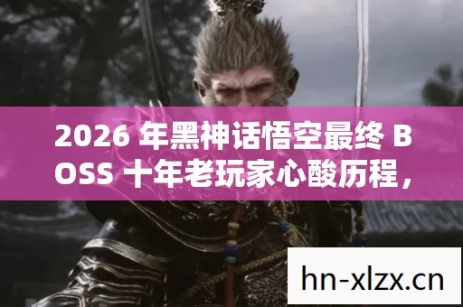 2026 年黑神话悟空最终 BOSS 十年老玩家心酸历程,私服乱象与破局之道 2026 年黑神话悟空最终 BOSS 十年老玩家心酸历程,私服乱象与破局之道
