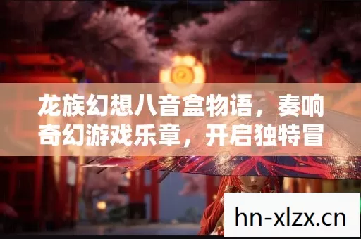 龙族幻想八音盒物语,奏响奇幻游戏乐章,开启独特冒险之旅 龙族幻想八音盒物语,奏响奇幻游戏乐章,开启独特冒险之旅