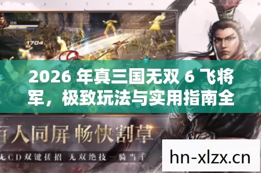 2026 年真三国无双 6 飞将军,极致玩法与实用指南全解析 2026 年真三国无双 6 飞将军,极致玩法与实用指南全解析