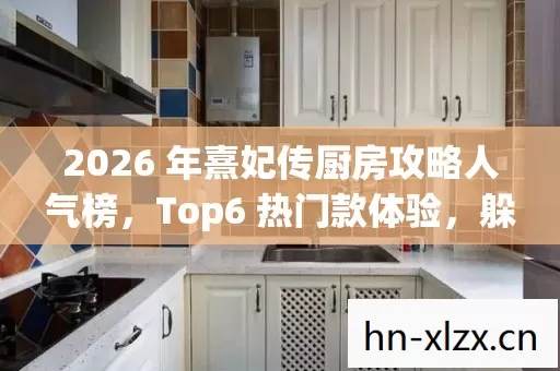 2026 年熹妃传厨房攻略人气榜,Top6 热门款体验,躲开 95%入门陷阱 2026 年熹妃传厨房攻略人气榜,Top6 热门款体验,躲开 95%入门陷阱