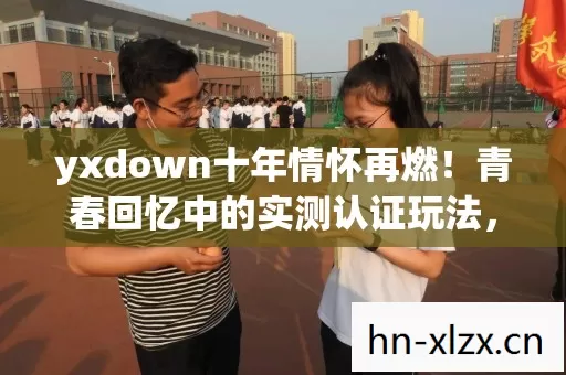 yxdown十年情怀再燃!青春回忆中的实测认证玩法,你还记得吗? yxdown十年情怀再燃!青春回忆中的实测认证玩法,你还记得吗?