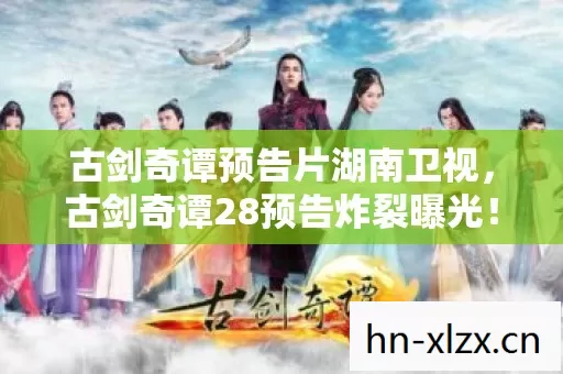 古剑奇谭预告片湖南卫视,古剑奇谭28预告炸裂曝光!3大颠覆性变革让百万玩家彻夜难眠,结局细思极恐 古剑奇谭预告片湖南卫视,古剑奇谭28预告炸裂曝光!3大颠覆性变革让百万玩家彻夜难眠,结局细思极恐