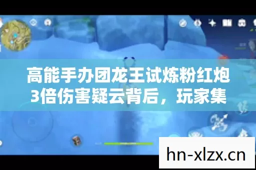 高能手办团龙王试炼粉红炮3倍伤害疑云背后,玩家集体心寒的真相 高能手办团龙王试炼粉红炮3倍伤害疑云背后,玩家集体心寒的真相
