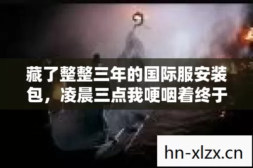 藏了整整三年的国际服安装包,凌晨三点我哽咽着终于点开了它 藏了整整三年的国际服安装包,凌晨三点我哽咽着终于点开了它