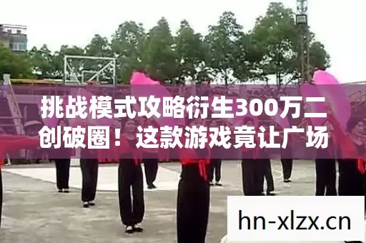 挑战模式攻略衍生300万二创破圈!这款游戏竟让广场舞大妈集体上头 挑战模式攻略衍生300万二创破圈!这款游戏竟让广场舞大妈集体上头