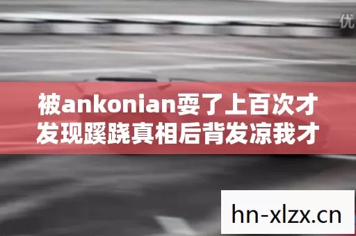 被ankonian耍了上百次才发现蹊跷真相后背发凉我才是那个透明人 被ankonian耍了上百次才发现蹊跷真相后背发凉我才是那个透明人