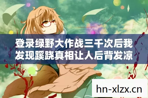 登录绿野大作战三千次后我发现蹊跷真相让人后背发凉 登录绿野大作战三千次后我发现蹊跷真相让人后背发凉