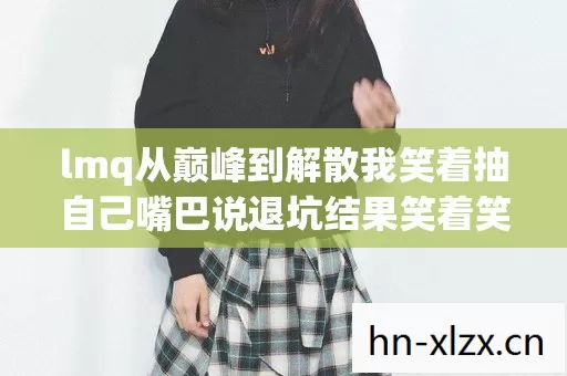 lmq从巅峰到解散我笑着抽自己嘴巴说退坑结果笑着笑着哭了