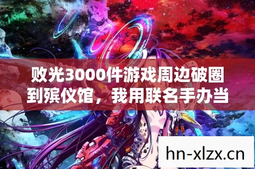 败光3000件游戏周边破圈到殡仪馆,我用联名手办当遗像太离谱 败光3000件游戏周边破圈到殡仪馆,我用联名手办当遗像太离谱