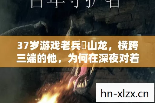 37岁游戏老兵峯山龙,横跨三端的他,为何在深夜对着屏幕红了眼眶 37岁游戏老兵峯山龙,横跨三端的他,为何在深夜对着屏幕红了眼眶