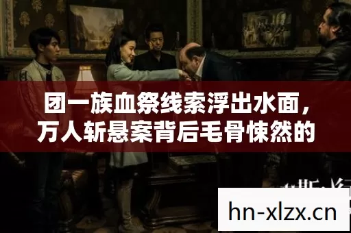 团一族血祭线索浮出水面,万人斩悬案背后毛骨悚然的自我献祭真相 团一族血祭线索浮出水面,万人斩悬案背后毛骨悚然的自我献祭真相