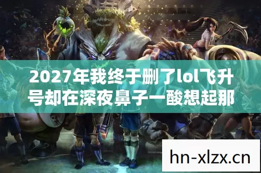 2027年我终于删了lol飞升号却在深夜鼻子一酸想起那个说等我的人 2027年我终于删了lol飞升号却在深夜鼻子一酸想起那个说等我的人