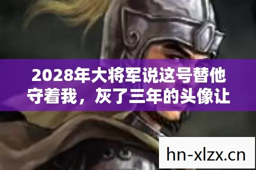 2028年大将军说这号替他守着我,灰了三年的头像让我鼻子一酸 2028年大将军说这号替他守着我,灰了三年的头像让我鼻子一酸