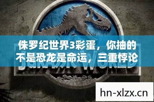 侏罗纪世界3彩蛋,你抽的不是恐龙是命运,三重悖论在灵魂废墟上尖叫 侏罗纪世界3彩蛋,你抽的不是恐龙是命运,三重悖论在灵魂废墟上尖叫