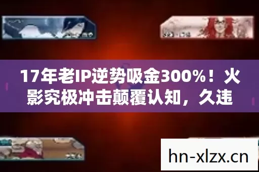 17年老IP逆势吸金300%！火影究极冲击颠覆认知，久违的感动藏着被忽略的暴利赛道