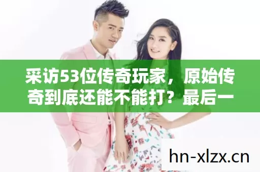 采访53位传奇玩家,原始传奇到底还能不能打?最后一人让我绷不住了 采访53位传奇玩家,原始传奇到底还能不能打?最后一人让我绷不住了