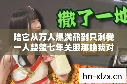 陪它从万人爆满熬到只剩我一人整整七年关服那晚我对着黑屏哭到失声