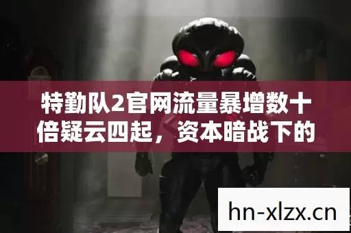 特勤队2官网流量暴增数十倍疑云四起,资本暗战下的繁荣真相令玩家集体心寒 特勤队2官网流量暴增数十倍疑云四起,资本暗战下的繁荣真相令玩家集体心寒