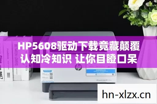 HP5608驱动下载竟藏颠覆认知冷知识 让你目瞪口呆的打印机设计秘密图片