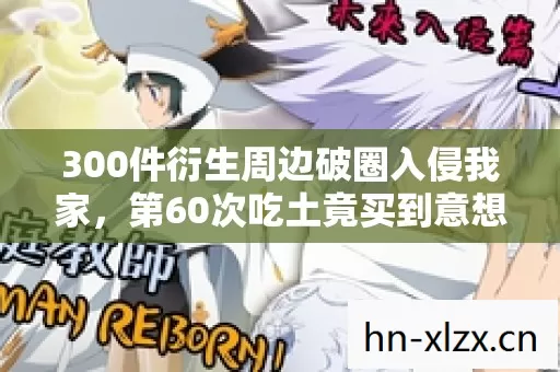 300件衍生周边破圈入侵我家,第60次吃土竟买到意想不到的遗像 300件衍生周边破圈入侵我家,第60次吃土竟买到意想不到的遗像
