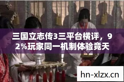 三国立志传3三平台横评，92%玩家同一机制体验竟天差地别太扎心