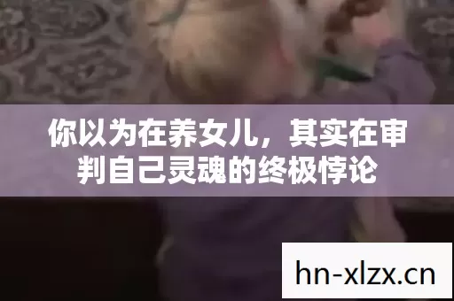 你以为在养女儿,其实在审判自己灵魂的终极悖论 你以为在养女儿,其实在审判自己灵魂的终极悖论