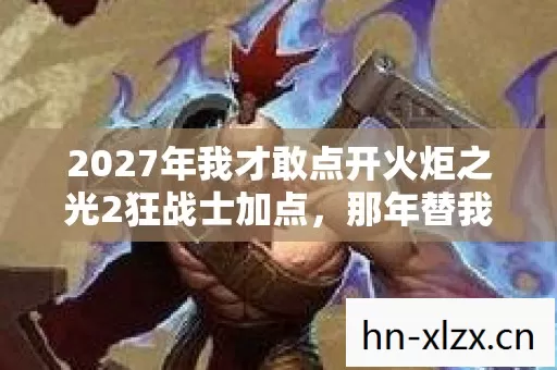 2027年我才敢点开火炬之光2狂战士加点,那年替我扛刀的人鼻子一酸 2027年我才敢点开火炬之光2狂战士加点,那年替我扛刀的人鼻子一酸