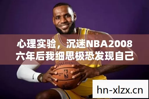 心理实验,沉迷NBA2008六年后我细思极恐发现自己早已不是玩家 心理实验,沉迷NBA2008六年后我细思极恐发现自己早已不是玩家